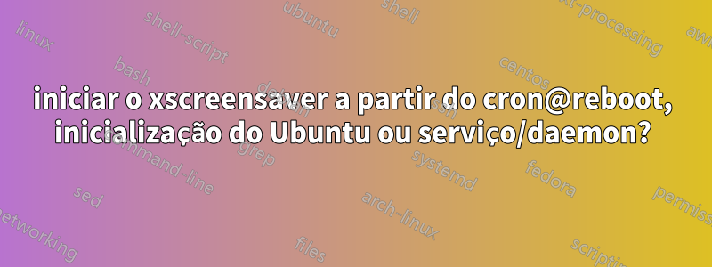 iniciar o xscreensaver a partir do cron@reboot, inicialização do Ubuntu ou serviço/daemon?