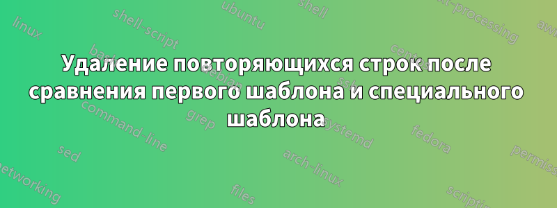 Удаление повторяющихся строк после сравнения первого шаблона и специального шаблона