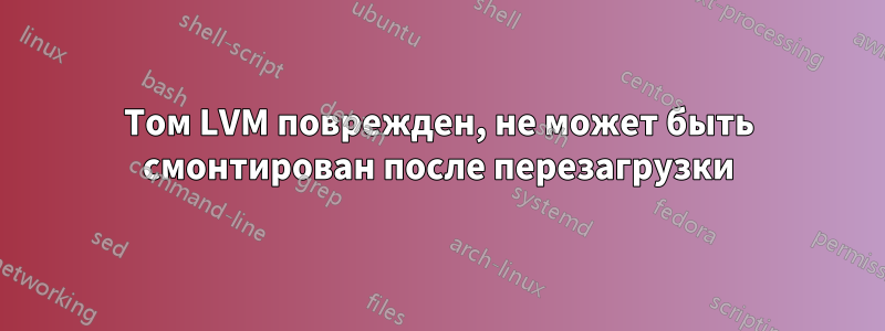 Том LVM поврежден, не может быть смонтирован после перезагрузки