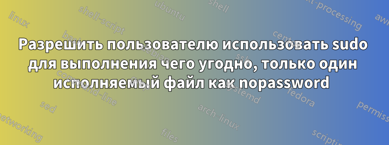 Разрешить пользователю использовать sudo для выполнения чего угодно, только один исполняемый файл как nopassword 