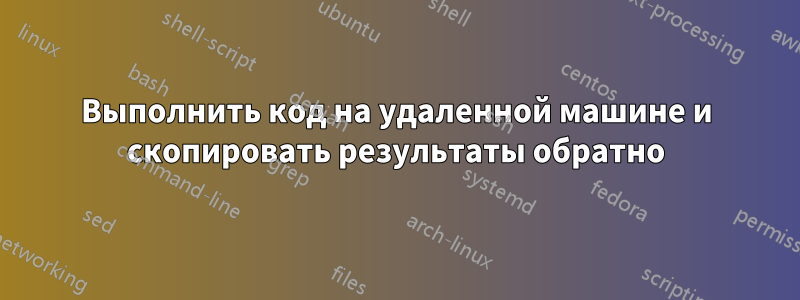 Выполнить код на удаленной машине и скопировать результаты обратно