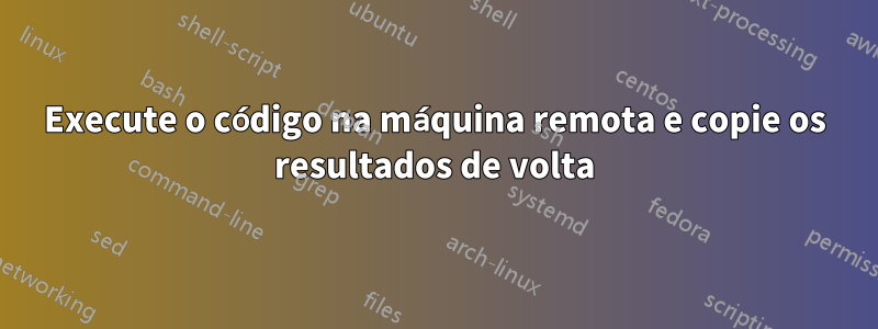 Execute o código na máquina remota e copie os resultados de volta