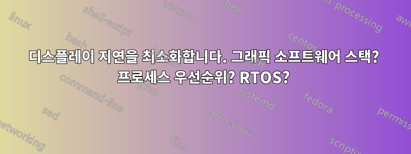 디스플레이 지연을 최소화합니다. 그래픽 소프트웨어 스택? 프로세스 우선순위? RTOS?