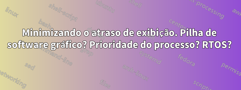 Minimizando o atraso de exibição. Pilha de software gráfico? Prioridade do processo? RTOS?