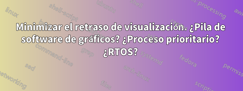 Minimizar el retraso de visualización. ¿Pila de software de gráficos? ¿Proceso prioritario? ¿RTOS?
