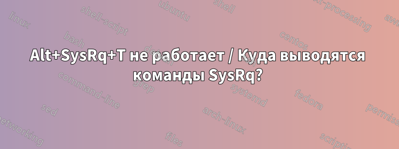 Alt+SysRq+T не работает / Куда выводятся команды SysRq?