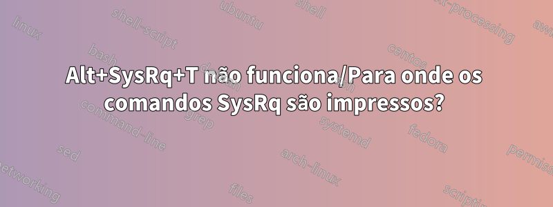 Alt+SysRq+T não funciona/Para onde os comandos SysRq são impressos?