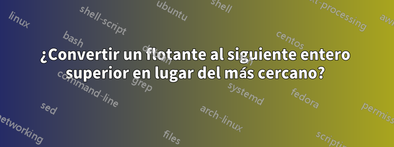 ¿Convertir un flotante al siguiente entero superior en lugar del más cercano?