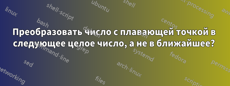 Преобразовать число с плавающей точкой в ​​следующее целое число, а не в ближайшее?