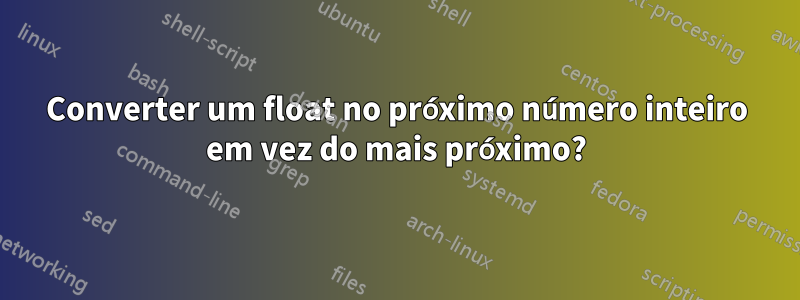 Converter um float no próximo número inteiro em vez do mais próximo?