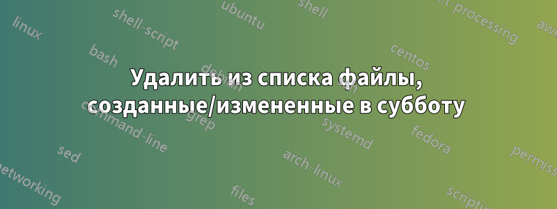 Удалить из списка файлы, созданные/измененные в субботу