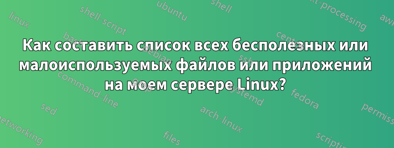 Как составить список всех бесполезных или малоиспользуемых файлов или приложений на моем сервере Linux?
