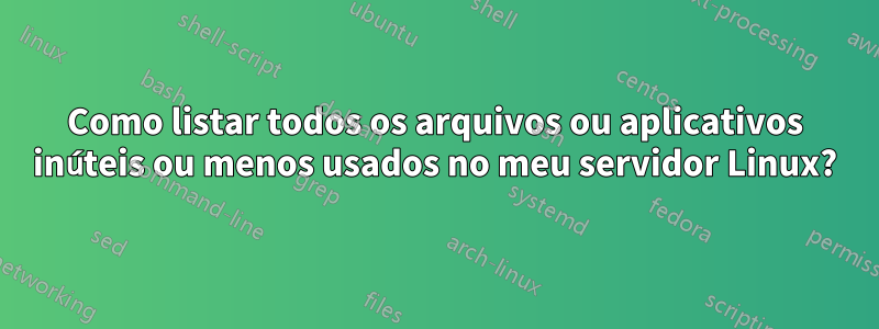 Como listar todos os arquivos ou aplicativos inúteis ou menos usados ​​no meu servidor Linux?
