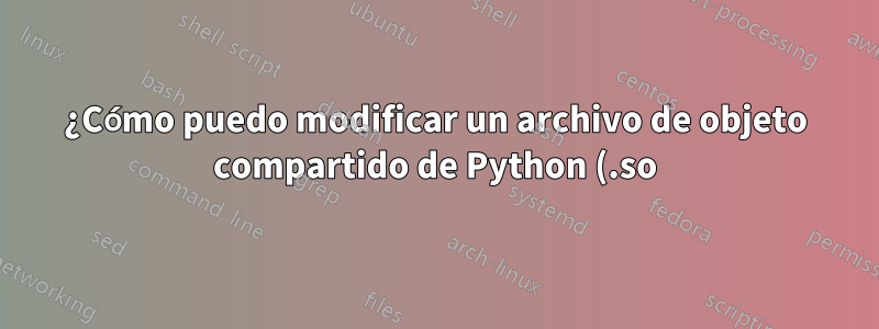 ¿Cómo puedo modificar un archivo de objeto compartido de Python (.so)?