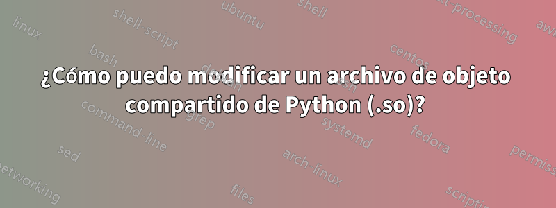 ¿Cómo puedo modificar un archivo de objeto compartido de Python (.so)?