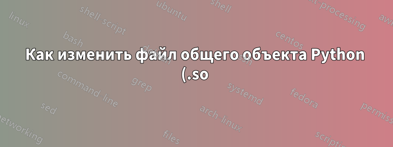 Как изменить файл общего объекта Python (.so)?