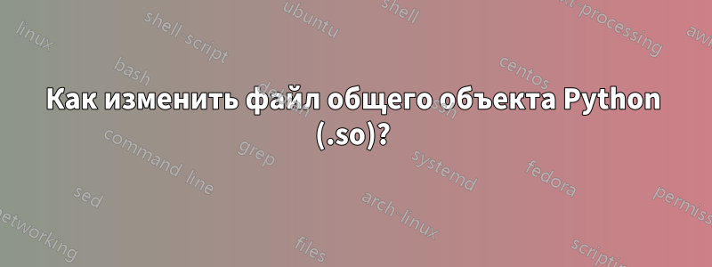 Как изменить файл общего объекта Python (.so)?