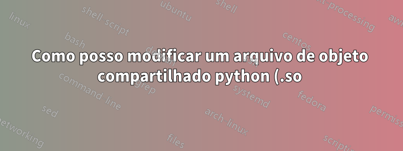 Como posso modificar um arquivo de objeto compartilhado python (.so)?