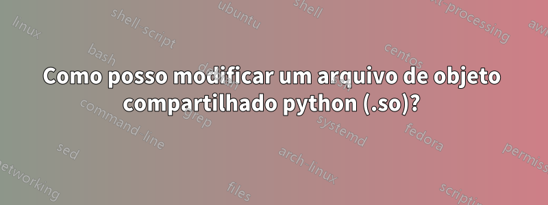 Como posso modificar um arquivo de objeto compartilhado python (.so)?