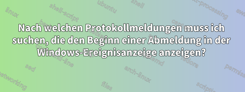 Nach welchen Protokollmeldungen muss ich suchen, die den Beginn einer Abmeldung in der Windows-Ereignisanzeige anzeigen?