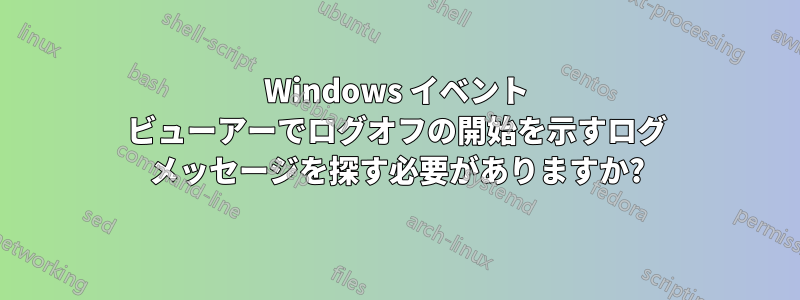 Windows イベント ビューアーでログオフの開始を示すログ メッセージを探す必要がありますか?