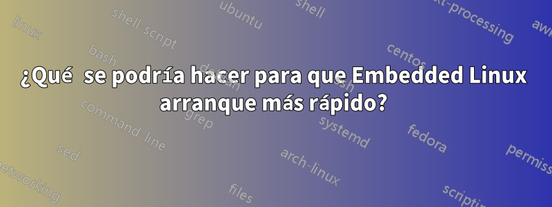 ¿Qué se podría hacer para que Embedded Linux arranque más rápido?