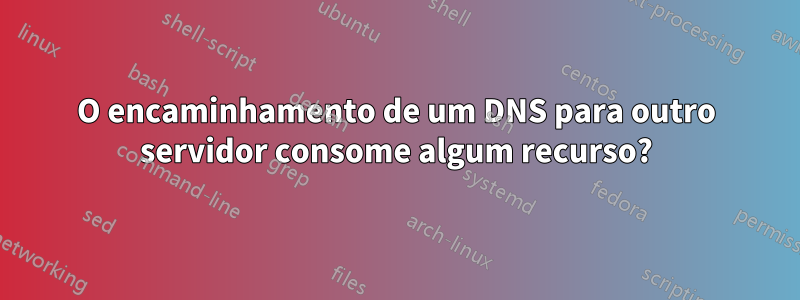 O encaminhamento de um DNS para outro servidor consome algum recurso?