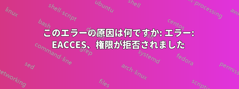 このエラーの原因は何ですか: エラー: EACCES、権限が拒否されました