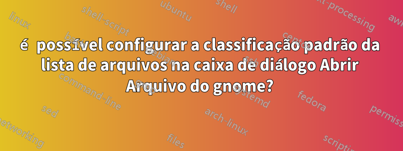 é possível configurar a classificação padrão da lista de arquivos na caixa de diálogo Abrir Arquivo do gnome?