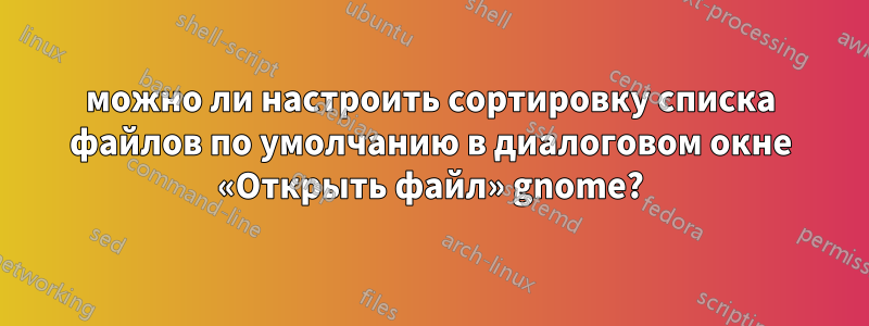 можно ли настроить сортировку списка файлов по умолчанию в диалоговом окне «Открыть файл» gnome?