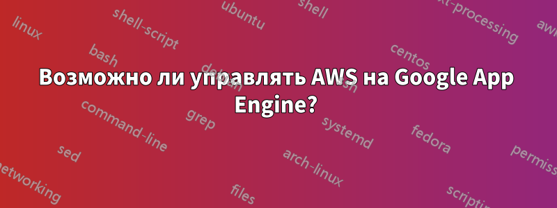 Возможно ли управлять AWS на Google App Engine?