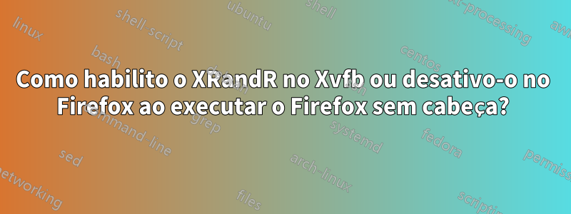 Como habilito o XRandR no Xvfb ou desativo-o no Firefox ao executar o Firefox sem cabeça?