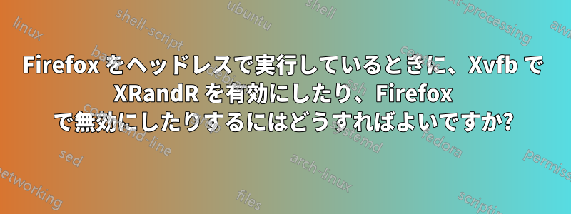 Firefox をヘッドレスで実行しているときに、Xvfb で XRandR を有効にしたり、Firefox で無効にしたりするにはどうすればよいですか?