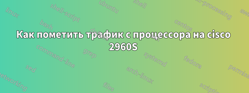Как пометить трафик с процессора на cisco 2960S