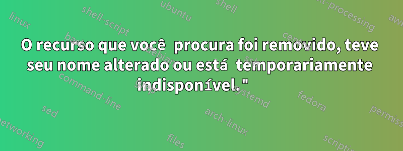O recurso que você procura foi removido, teve seu nome alterado ou está temporariamente indisponível." 