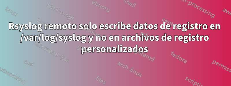 Rsyslog remoto solo escribe datos de registro en /var/log/syslog y no en archivos de registro personalizados