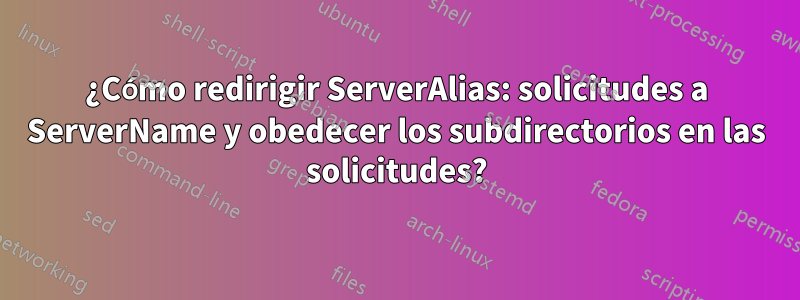 ¿Cómo redirigir ServerAlias: solicitudes a ServerName y obedecer los subdirectorios en las solicitudes?