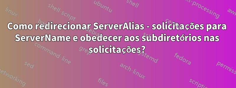 Como redirecionar ServerAlias ​​- solicitações para ServerName e obedecer aos subdiretórios nas solicitações?