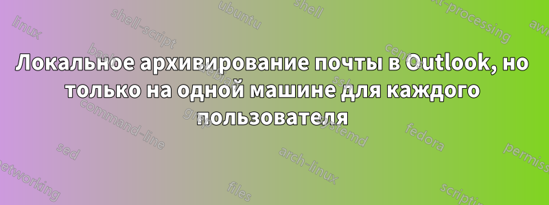 Локальное архивирование почты в Outlook, но только на одной машине для каждого пользователя