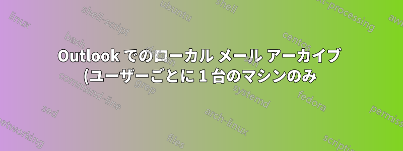 Outlook でのローカル メール アーカイブ (ユーザーごとに 1 台のマシンのみ)