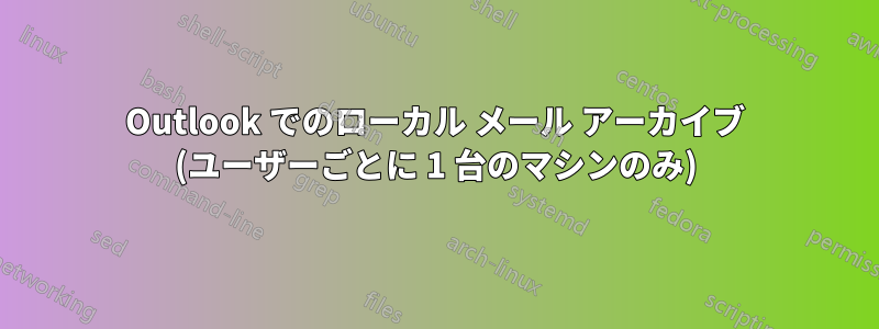 Outlook でのローカル メール アーカイブ (ユーザーごとに 1 台のマシンのみ)