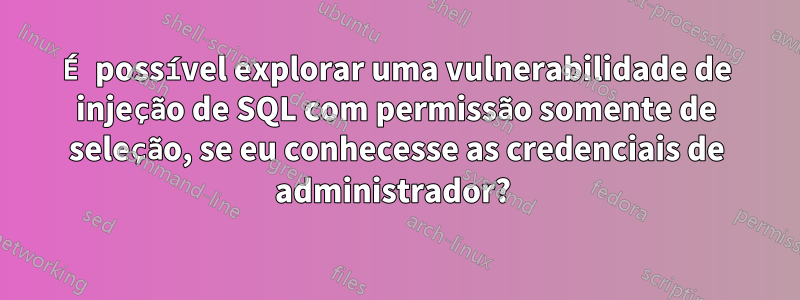 É possível explorar uma vulnerabilidade de injeção de SQL com permissão somente de seleção, se eu conhecesse as credenciais de administrador? 