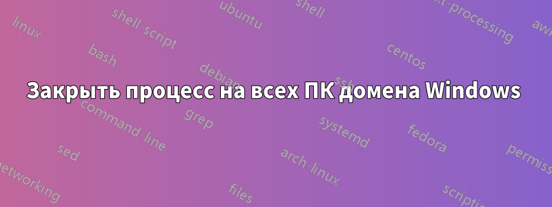 Закрыть процесс на всех ПК домена Windows