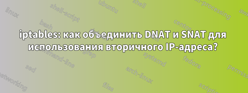 iptables: как объединить DNAT и SNAT для использования вторичного IP-адреса?