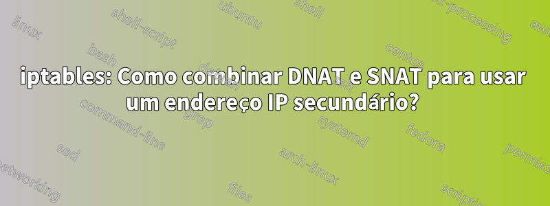 iptables: Como combinar DNAT e SNAT para usar um endereço IP secundário?