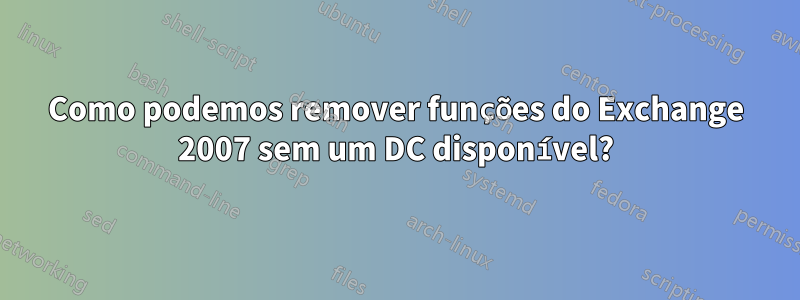 Como podemos remover funções do Exchange 2007 sem um DC disponível?