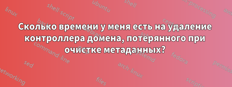 Сколько времени у меня есть на удаление контроллера домена, потерянного при очистке метаданных?