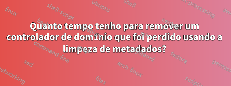 Quanto tempo tenho para remover um controlador de domínio que foi perdido usando a limpeza de metadados?
