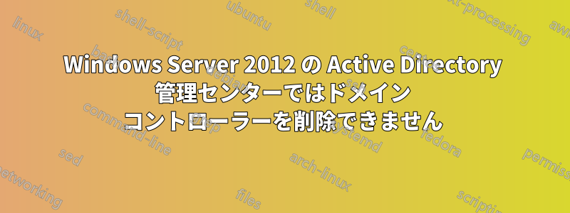 Windows Server 2012 の Active Directory 管理センターではドメイン コントローラーを削除できません