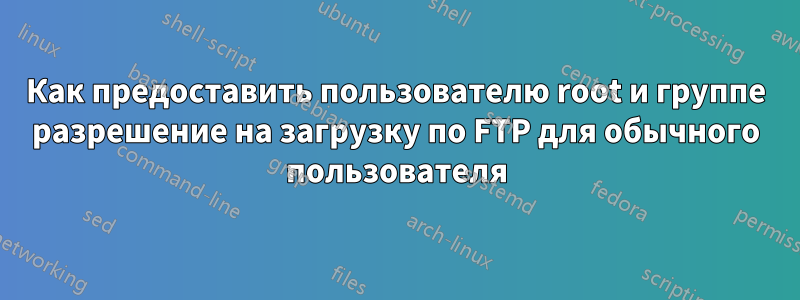 Как предоставить пользователю root и группе разрешение на загрузку по FTP для обычного пользователя